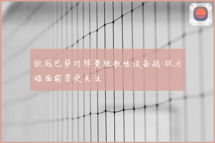 欧冠巴萨对阵曼联教练谈备战 双方碰面前景受关注