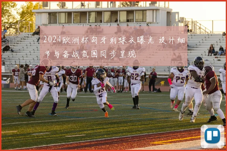 2024欧洲杯匈牙利球衣曝光 设计细节与备战氛围同步呈现