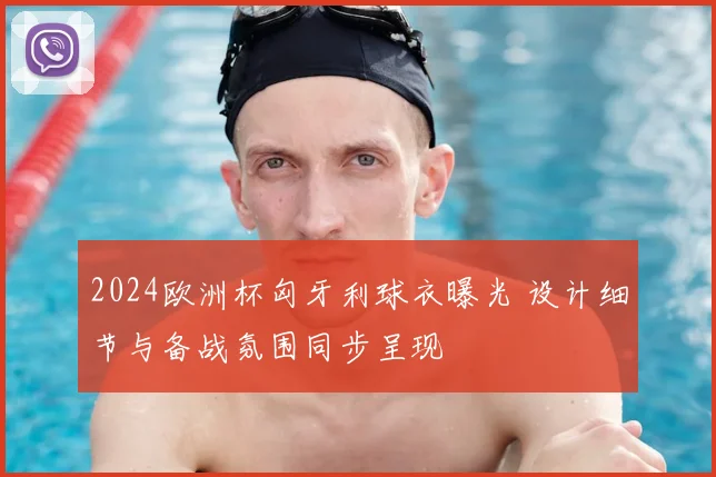 2024欧洲杯匈牙利球衣曝光 设计细节与备战氛围同步呈现