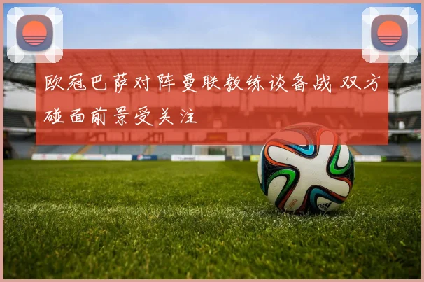 欧冠巴萨对阵曼联教练谈备战 双方碰面前景受关注