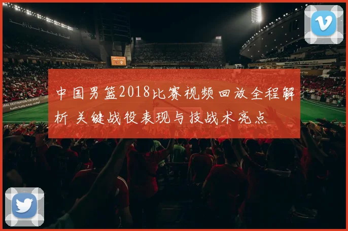 中国男篮2018比赛视频回放全程解析 关键战役表现与技战术亮点