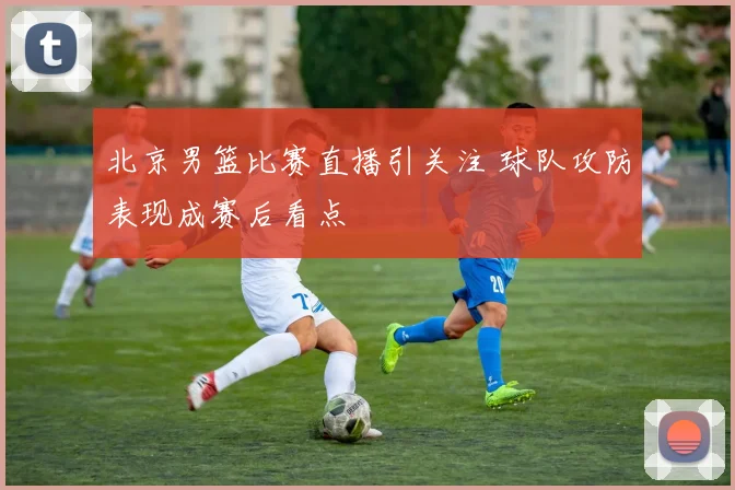 北京男篮比赛直播引关注 球队攻防表现成赛后看点