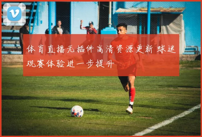 体育直播无插件高清资源更新 球迷观赛体验进一步提升