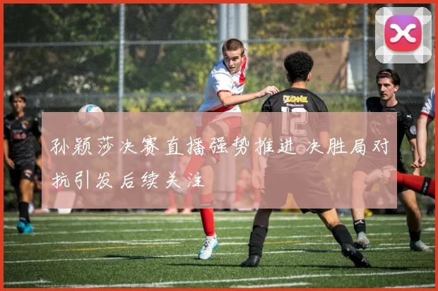 孙颖莎决赛直播强势推进 决胜局对抗引发后续关注