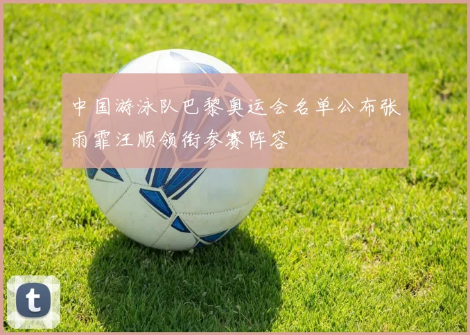 中国游泳队巴黎奥运会名单公布张雨霏汪顺领衔参赛阵容