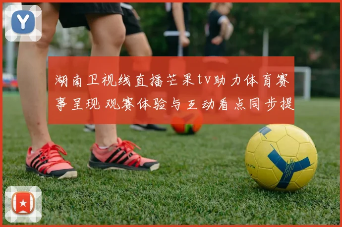 湖南卫视线直播芒果tv助力体育赛事呈现 观赛体验与互动看点同步提升