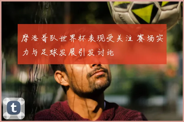 摩洛哥队世界杯表现受关注 赛场实力与足球发展引发讨论