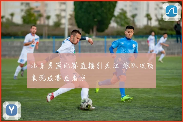 北京男篮比赛直播引关注 球队攻防表现成赛后看点