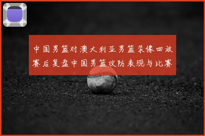 中国男篮对澳大利亚男篮录像回放赛后复盘中国男篮攻防表现与比赛看点