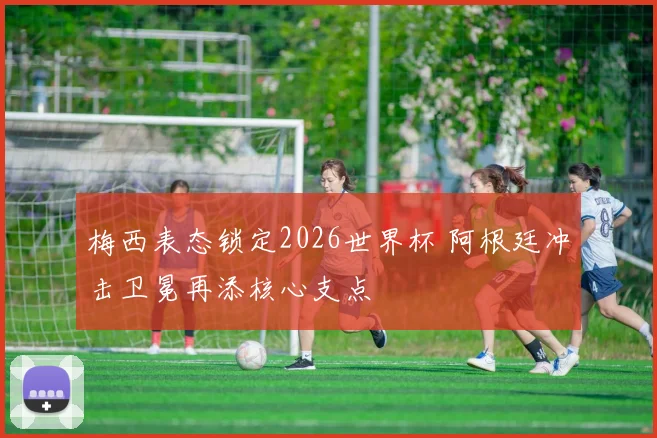 梅西表态锁定2026世界杯 阿根廷冲击卫冕再添核心支点