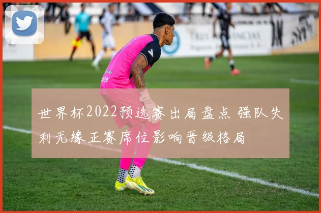 世界杯2022预选赛出局盘点 强队失利无缘正赛席位影响晋级格局