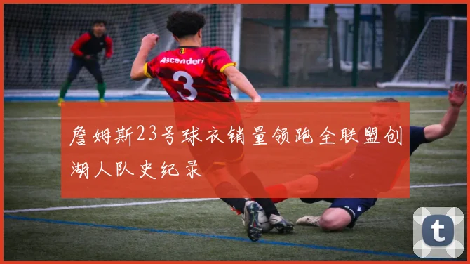 詹姆斯23号球衣销量领跑全联盟创湖人队史纪录