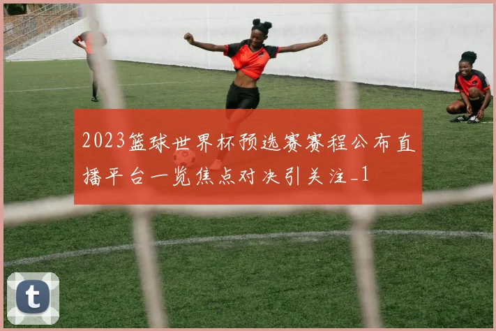 2023篮球世界杯预选赛赛程公布直播平台一览焦点对决引关注_1