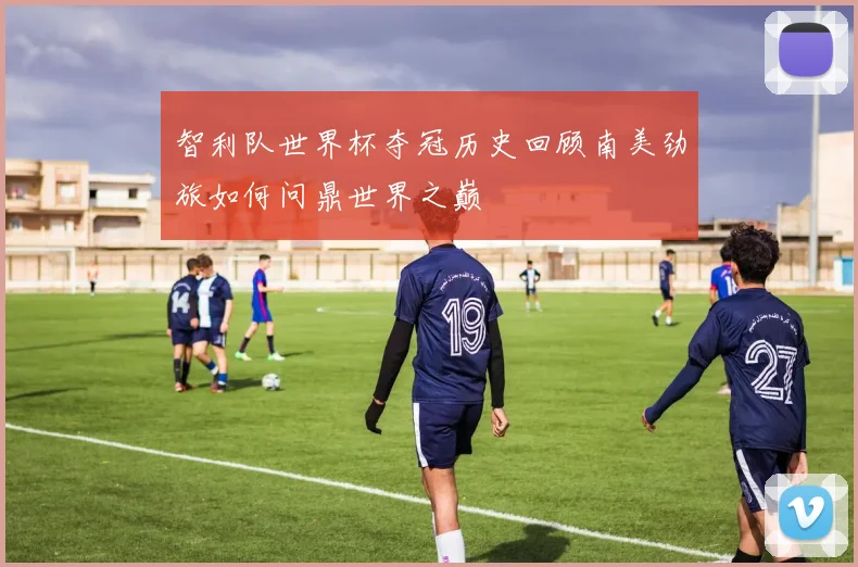 智利队世界杯夺冠历史回顾南美劲旅如何问鼎世界之巅