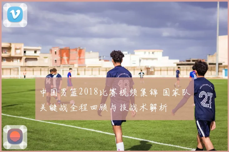 中国男篮2018比赛视频集锦 国家队关键战全程回顾与技战术解析