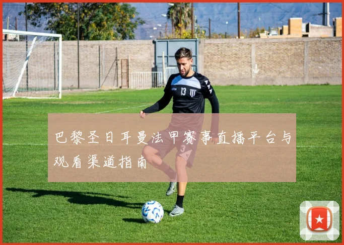 巴黎圣日耳曼法甲赛事直播平台与观看渠道指南