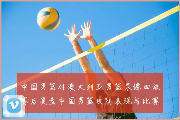 中国男篮对澳大利亚男篮录像回放赛后复盘中国男篮攻防表现与比赛看点