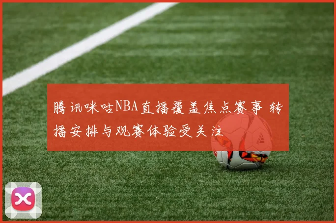 腾讯咪咕NBA直播覆盖焦点赛事 转播安排与观赛体验受关注