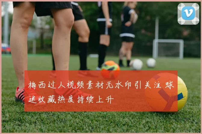 梅西过人视频素材无水印引关注 球迷收藏热度持续上升