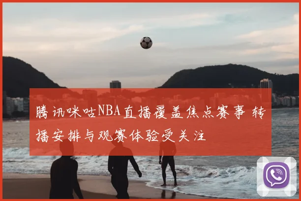 腾讯咪咕NBA直播覆盖焦点赛事 转播安排与观赛体验受关注