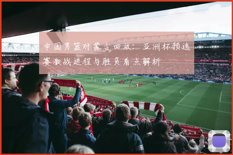 中国男篮对蒙古回放：亚洲杯预选赛激战进程与胜负看点解析