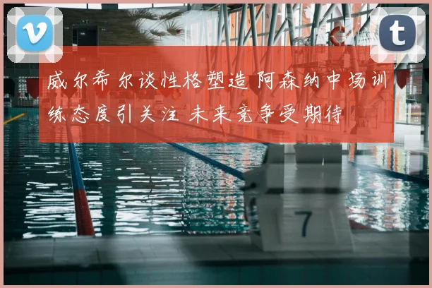 威尔希尔谈性格塑造 阿森纳中场训练态度引关注 未来竞争受期待