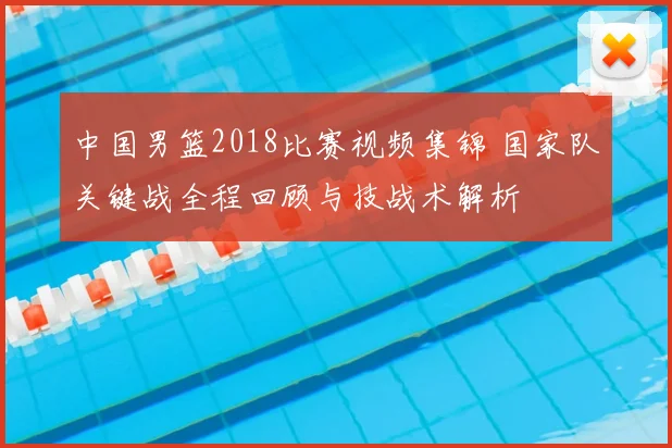 中国男篮2018比赛视频集锦 国家队关键战全程回顾与技战术解析