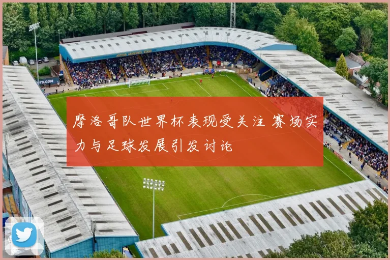 摩洛哥队世界杯表现受关注 赛场实力与足球发展引发讨论