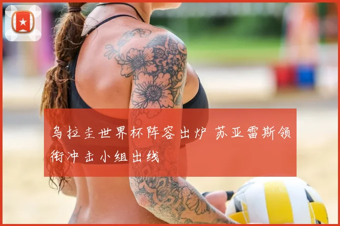 乌拉圭世界杯阵容出炉 苏亚雷斯领衔冲击小组出线
