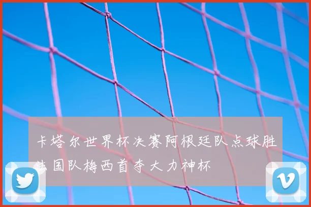 卡塔尔世界杯决赛阿根廷队点球胜法国队梅西首夺大力神杯