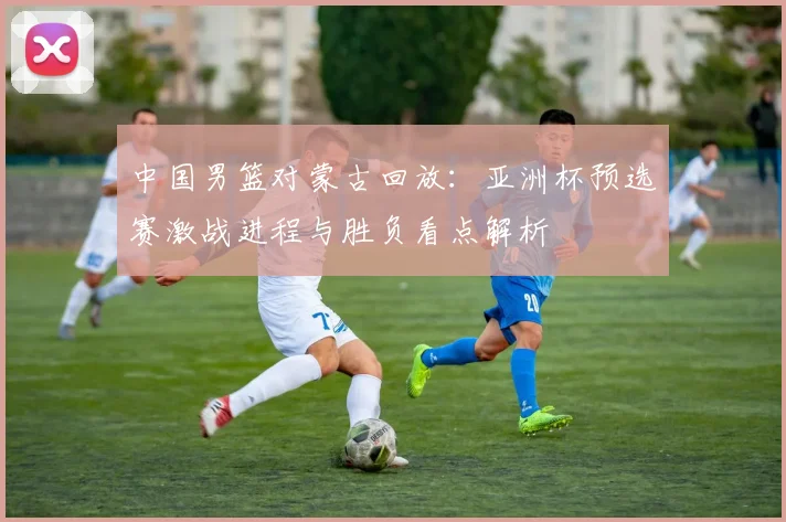 中国男篮对蒙古回放：亚洲杯预选赛激战进程与胜负看点解析