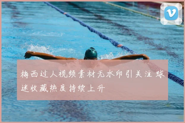 梅西过人视频素材无水印引关注 球迷收藏热度持续上升