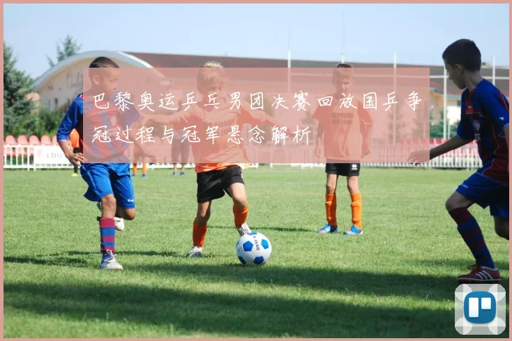 巴黎奥运乒乓男团决赛回放国乒争冠过程与冠军悬念解析