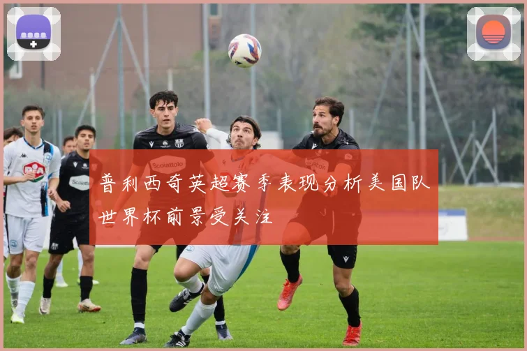 普利西奇英超赛季表现分析美国队世界杯前景受关注