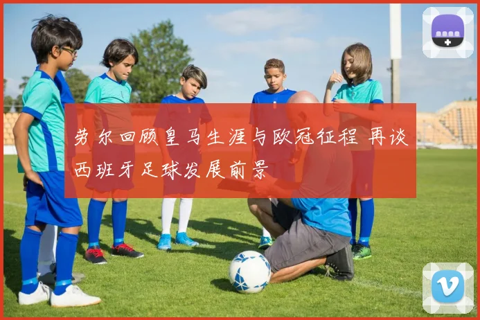 劳尔回顾皇马生涯与欧冠征程 再谈西班牙足球发展前景